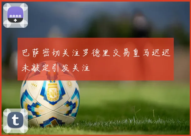 巴萨密切关注罗德里交易皇马迟迟未敲定引发关注