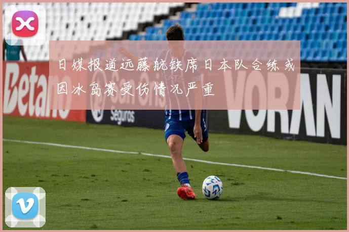日媒报道远藤航缺席日本队合练或因冰岛赛受伤情况严重