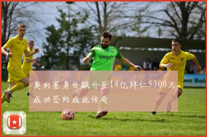 奥利塞身价飙升至14亿拜仁5300万成功签约成就传奇