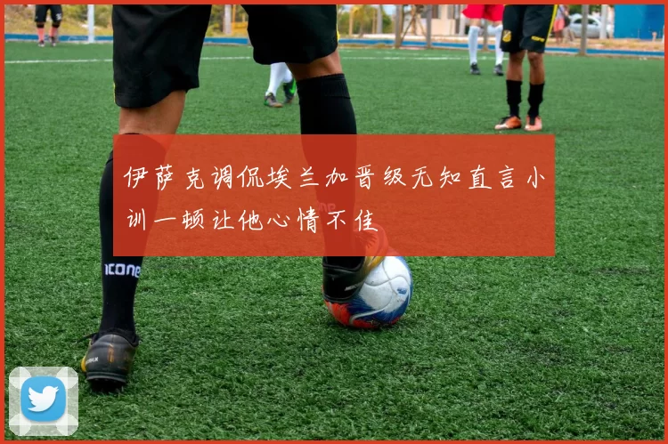 伊萨克调侃埃兰加晋级无知直言小训一顿让他心情不佳