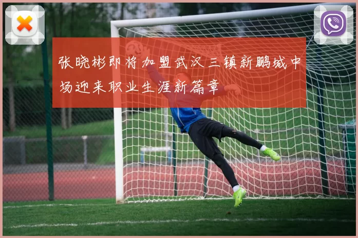 张晓彬即将加盟武汉三镇新鹏城中场迎来职业生涯新篇章