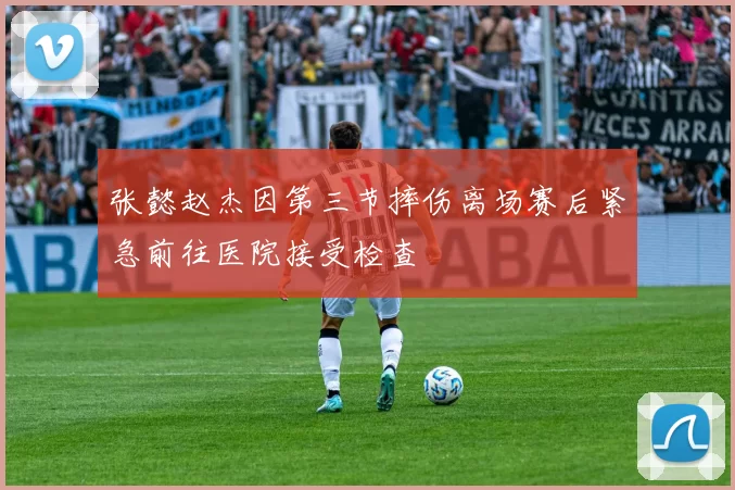 张懿赵杰因第三节摔伤离场赛后紧急前往医院接受检查
