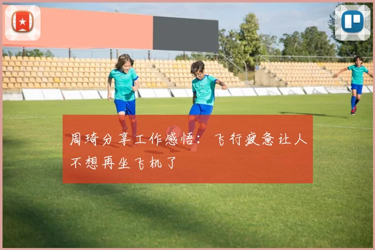 周琦分享工作感悟：飞行疲惫让人不想再坐飞机了
