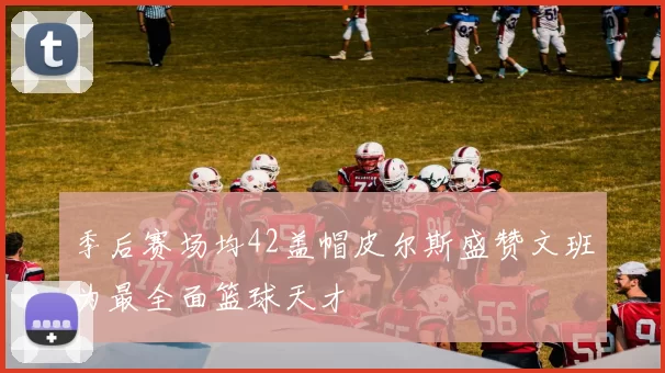 季后赛场均42盖帽皮尔斯盛赞文班为最全面篮球天才