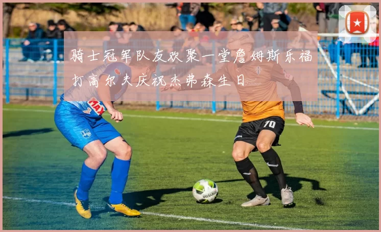骑士冠军队友欢聚一堂詹姆斯乐福打高尔夫庆祝杰弗森生日