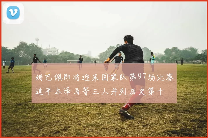 姆巴佩即将迎来国家队第97场比赛追平本泽马等三人并列历史第十