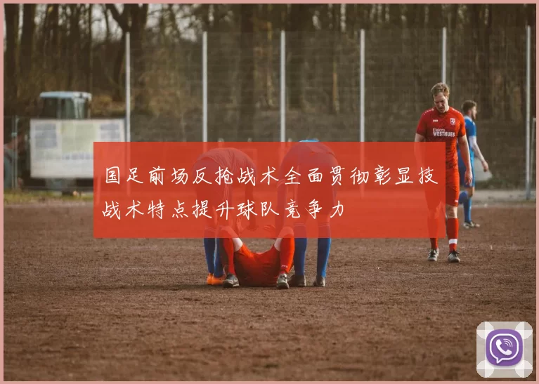 国足前场反抢战术全面贯彻彰显技战术特点提升球队竞争力