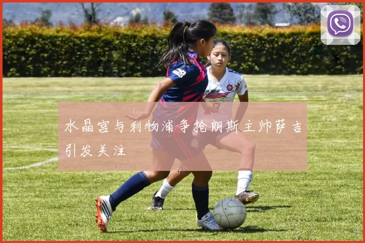 水晶宫与利物浦争抢朗斯主帅萨吉引发关注