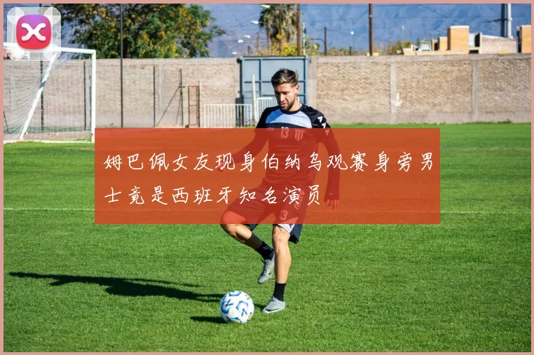 姆巴佩女友现身伯纳乌观赛身旁男士竟是西班牙知名演员