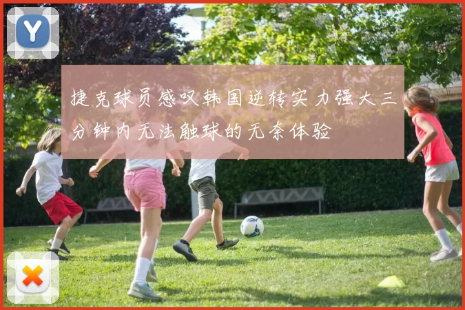 捷克球员感叹韩国逆转实力强大三分钟内无法触球的无奈体验