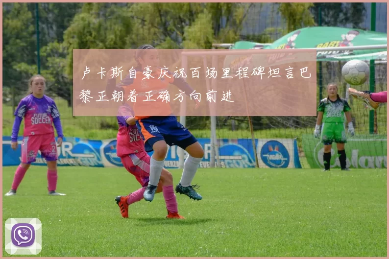 卢卡斯自豪庆祝百场里程碑坦言巴黎正朝着正确方向前进