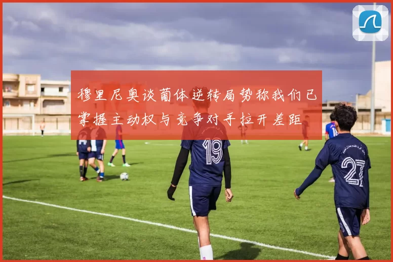 穆里尼奥谈葡体逆转局势称我们已掌握主动权与竞争对手拉开差距