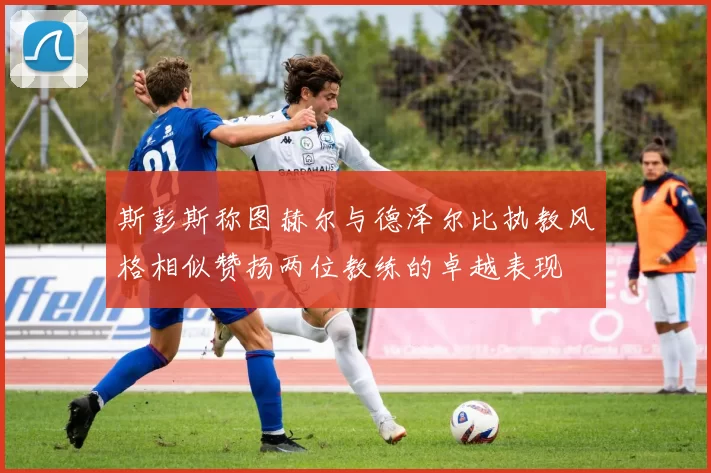 斯彭斯称图赫尔与德泽尔比执教风格相似赞扬两位教练的卓越表现
