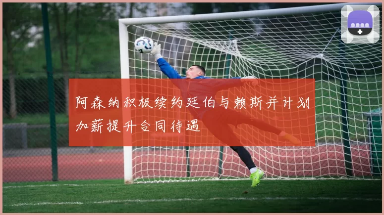 阿森纳积极续约廷伯与赖斯并计划加薪提升合同待遇