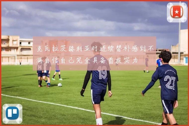 克瓦拉茨赫利亚对连续替补感到不满自信自己完全具备首发实力