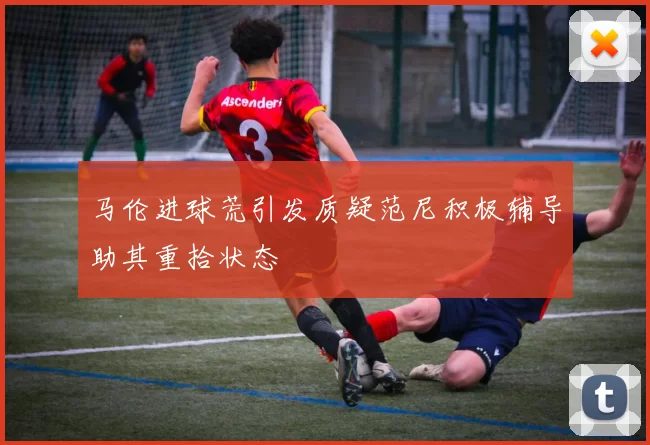 马伦进球荒引发质疑范尼积极辅导助其重拾状态
