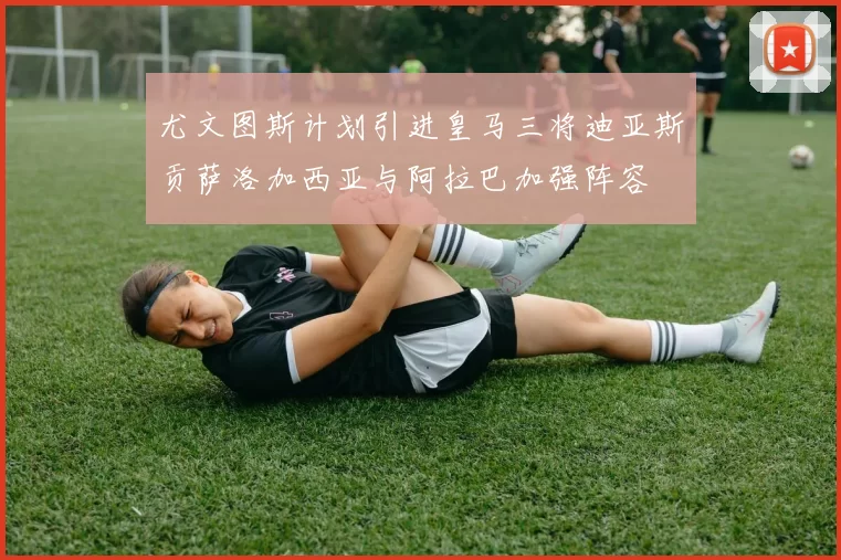 尤文图斯计划引进皇马三将迪亚斯贡萨洛加西亚与阿拉巴加强阵容