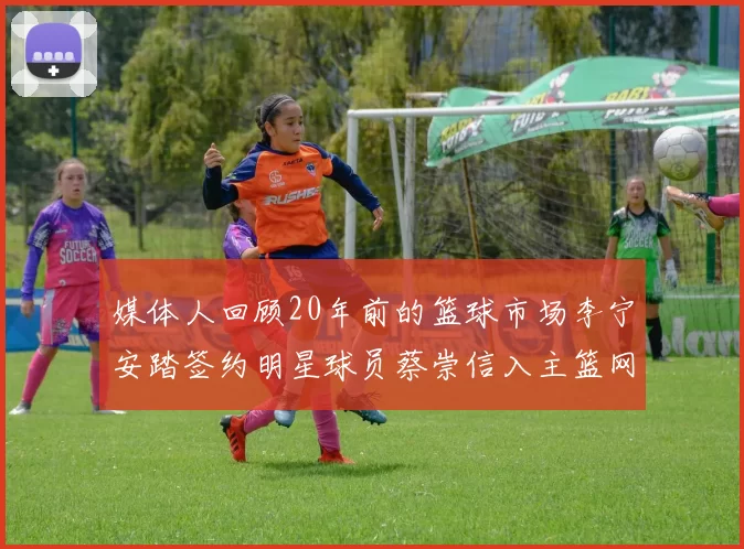 媒体人回顾20年前的篮球市场李宁安踏签约明星球员蔡崇信入主篮网的时代变迁