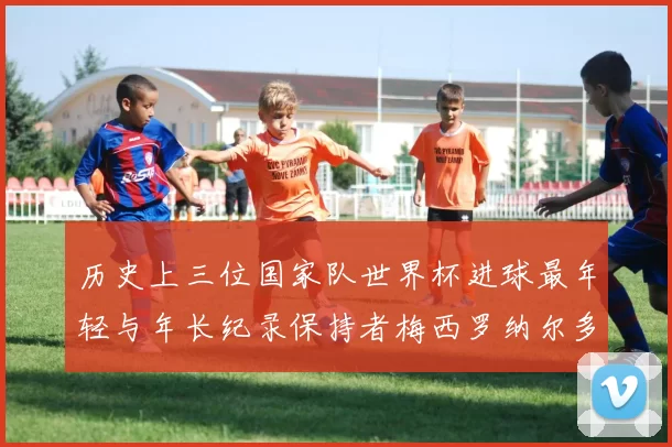 历史上三位国家队世界杯进球最年轻与年长纪录保持者梅西罗纳尔多劳德鲁普