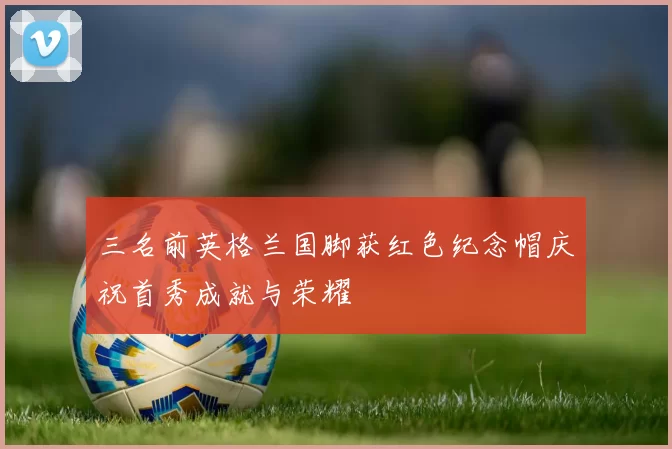 三名前英格兰国脚获红色纪念帽庆祝首秀成就与荣耀