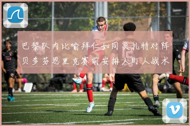 巴黎队内比喻拜仁如同莫扎特对阵贝多芬恩里克赛前安排人盯人战术