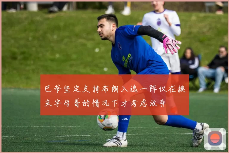 巴爷坚定支持布朗入选一阵仅在换来字母哥的情况下才考虑放弃