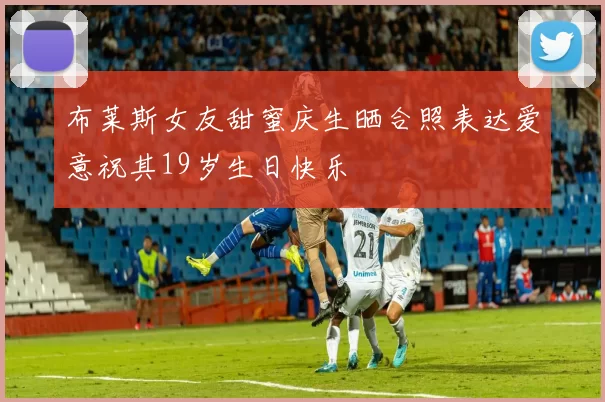 布莱斯女友甜蜜庆生晒合照表达爱意祝其19岁生日快乐