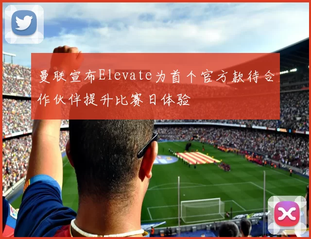 曼联宣布Elevate为首个官方款待合作伙伴提升比赛日体验