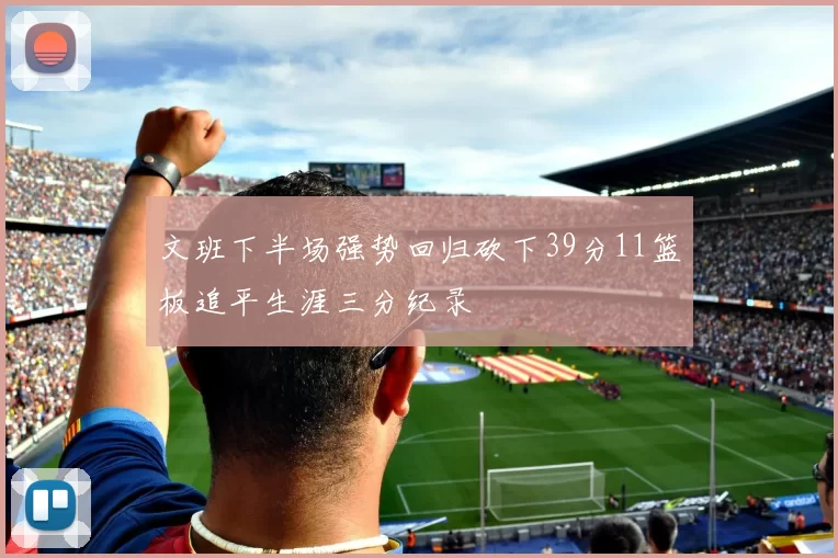 文班下半场强势回归砍下39分11篮板追平生涯三分纪录
