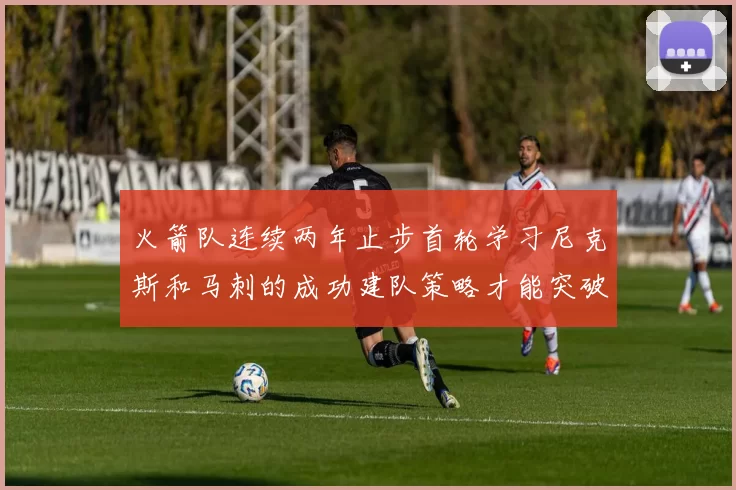 火箭队连续两年止步首轮学习尼克斯和马刺的成功建队策略才能突破瓶颈