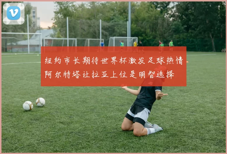 纽约市长期待世界杯激发足球热情阿尔特塔让拉亚上位是明智选择