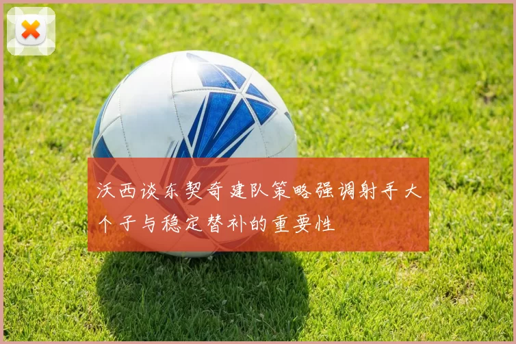 沃西谈东契奇建队策略强调射手大个子与稳定替补的重要性